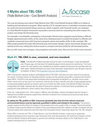 4 Myths about TBL-CBA
(Triple Bottom Line – Cost Benefit Analysis)
You may be hearing more about Triple Bottom Line (TBL)-Cost Benefit Analysis (CBA) as it relates to
building and infrastructure projects. What exactly is it? In simplest terms, it calculates monetary values
for social and environmental design outcomes, which, together with financial results, are analyzed
in a Cost Benefit Analysis framework to provide a common basis for evaluating the entire impact of a
project, not simply the financial costs.
For example, a municipality undergoing a stormwater infrastructure upgrade may be facing a difficult
budget approval process while, at the same time, feeling pressure to justify the project to officials and
residents concerned more with long-term property values and quality of life. In this example, TBL-
CBA would quantify the trade-offs between grey stormwater designs, green stormwater designs and
hybrids of the two, making the choices easier to compare and then justify for all interested parties.
But, as with many new concepts, misconceptions and myths arise. Here are four of the most common.
Myth #1: TBL-CBA is new, untested, and non-standard.
Truth: Cost Benefit Analysis has been around for over a hundred years. It was standardized
over 70 years ago, and has been formalized by governments around the world since. The most
recent non-cash goods to be included are ecosystem goods and services (for example clean air,
fresh water, habitat protection) but even those have been researched for over 20 years (see the
compilation of data in the Ecosystem Services Value Database).
CBA is the primary valuation analysis methodology behind TBL-CBA, and there are many ways of summarizing
the results. The best criterion for deciding whether a project can be justified using CBA is a positive Net Present
Value (NPV). The NPV is the discounted monetized value of expected net benefits (i.e., benefits minus costs).
Other metrics (such as the return on investment, internal rate of return, benefit cost ratio, simple payback period,
or discounted payback period) can also be used to summarize the CBA results. Cost Benefit Analysis has long
incorporated soft dollar measures like the value of reduced air pollution or enhanced transit accessibility, but
practitioners have differed on which metrics they chose to quantify.
Enter the “triple bottom line”, first coined in 1994 by John Elkington, whose consultancy led the charge in
helping Fortune1000 companies expand their definition of bottom line, thereby launching the private sector
sustainability movement.
By adding the TBL qualifier to CBA, it becomes absolutely clear that all of the relevant social and
environmental factors must be rigorously quantified in dollars and included in the analysis. The social (or
people) impacts are the effects of a project on the broader community, quality of life, or society. The environmental
(or planet) impacts are the effects of a project on the surrounding environment, habitat or climate. Combined with the
financial impacts (the investment costs and returns for the project owner), these three values form the TBL valuation.
When CBA is married with TBL in Triple Bottom Line-Cost Benefit Analysis, it becomes a systematic,
evidence-based economic business case framework that uses best practice Life Cycle Cost Analysis (LCCA)
and Cost Benefit Analysis techniques to quantify and attribute monetary values to the Triple Bottom Line
impacts resulting from an investment.
from Impact Infrastructure, Inc.
Costs Benefits
Costs Benefits
Co
st Benefit Analys
is
Costs Benefits
Co
st Benefit Analys
is
 