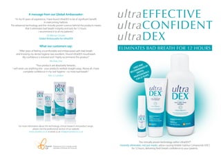 A message from our Global Ambassador:
"In my 45 years of experience, I have found UltraDEX to be of significant benefit
in overcoming halitosis.
The advanced technology and the clinically proven science behind the products means
that it eliminates bad breath instantly and lasts for 12 hours.
I recommend it to all my patients."
Dr Mervyn Druian
Global Ambassador for UltraDEX
What our customers say:
"After years of feeling uncomfortable and embarrassed with bad breath
and knowing my dental hygiene was excellent, I found UltraDEX mouthwash.
My confidence is restored and I highly recommend this product."
Ms Dee, Eire
"Your products are absolutely fantastic,
I will never use anything else - your products worked straight away. Above all, I have
complete confidence in my oral hygiene - no more bad breath."
Mrs U, London
For more information about the technology, clinical research and product range,
please visit the professional section of our website
www.ultradex.co.uk or email us at info@periproducts.co.uk
ultraEFFECTIVE
ultraCONFIDENT
ultraDEX
ELIMINATES BAD BREATH FOR 12 HOURS
Periproducts Ltd is a wholly owned
subsidiary of Venture Life Group plc
The clinically proven technology within UltraDEXⓇ
instantly eliminates, not just masks, odour-causing Volatile Sulphur Compounds (VSC)
for 12 hours, delivering fresh breath confidence to your patients.
 