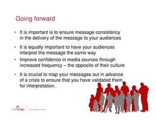 Going forward

• It is important is to ensure message consistency
  in the delivery of the message to your audiences
• It is equally important to have your audiences
  interpret the message the same way
• Improve confidence in media sources through
  increased frequency – the opposite of their culture
• It is crucial to map your messages out in advance
  of a crisis to ensure that you have validated them
  for interpretation.
 