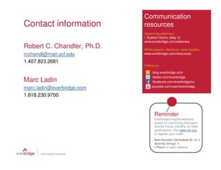 Communication
Contact information         resources
                            Upcoming webinars:
                            • System Demo (May 3)
                            www.everbridge.com/webinars
Robert C. Chandler, Ph.D.   White papers, literature, case studies
rcchandl@mail.ucf.edu       www.everbridge.com/resources

1.407.823.2681
                            Follow us:

                                 blog.everbridge.com
                                 twitter.com/everbridge
Marc Ladin                       facebook.com/everbridgeinc
                                youtube.com/user/everbridge
marc.ladin@everbridge.com
1.818.230.9700


                                  Reminder
                                  Everbridge Insights webinars
                                  qualify for Continuing Education
                                  Activity Points (CEAPs) for DRII
                                  certifications. Visit www.drii.org
                                  to register your credit.
                                  Item Number (Schedule II): 26.3
                                  Activity Group: A
                                  1 Point for each webinar
 
