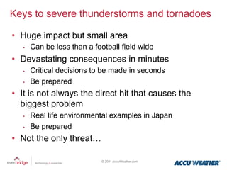 Keys to severe thunderstorms and tornadoes

•  Huge impact but small area
   •    Can be less than a football field wide
•  Devastating consequences in minutes
   •    Critical decisions to be made in seconds
   •    Be prepared
•  It is not always the direct hit that causes the
   biggest problem
   •    Real life environmental examples in Japan
   •    Be prepared
•  Not the only threat…

                              © 2011 AccuWeather.com
 