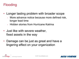 Flooding

•  Longer lasting problem with broader scope
   •    More advance notice because more defined risk,
        longer lead time
   •    Hidden stories from Hurricane Katrina

•  Just like with severe weather,
   fixed assets in the way

•  Damage can be just as great and have a
   lingering effect on your organization


                            © 2011 AccuWeather.com
 