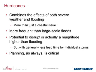 Hurricanes

•  Combines the effects of both severe
   weather and flooding
   •    More than just a coastal issue
•  More frequent than large-scale floods
•  Potential to disrupt is actually a magnitude
   higher than flooding
   •    But with generally less lead time for individual storms
•  Planning, as always, is critical


                             © 2011 AccuWeather.com
 