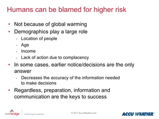 Humans can be blamed for higher risk
•  Not because of global warming
•  Demographics play a large role
   •    Location of people
   •    Age
   •    Income
   •    Lack of action due to complacency
•  In some cases, earlier notice/decisions are the only
   answer
   •    Decreases the accuracy of the information needed
        to make decisions
•  Regardless, preparation, information and
   communication are the keys to success

                                © 2011 AccuWeather.com
 