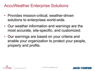 AccuWeather Enterprise Solutions

•  Provides mission-critical, weather-driven
   solutions to enterprises world-wide.
•  Our weather information and warnings are the
   most accurate, site-specific, and customized.
•  Our warnings are based on your criteria and
   enable your organization to protect your people,
   property and profits.




                        © 2011 AccuWeather.com
 