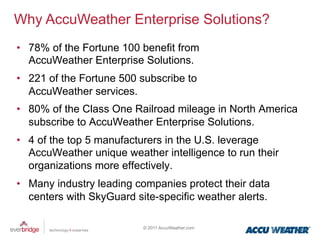 Why AccuWeather Enterprise Solutions?
•  78% of the Fortune 100 benefit from
   AccuWeather Enterprise Solutions.
•  221 of the Fortune 500 subscribe to
   AccuWeather services.
•  80% of the Class One Railroad mileage in North America
   subscribe to AccuWeather Enterprise Solutions.
•  4 of the top 5 manufacturers in the U.S. leverage
   AccuWeather unique weather intelligence to run their
   organizations more effectively.
•  Many industry leading companies protect their data
   centers with SkyGuard site-specific weather alerts.

                           © 2011 AccuWeather.com
 