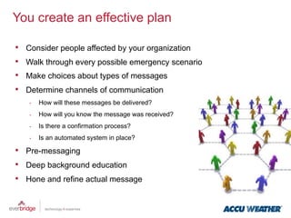 You create an effective plan

•    Consider people affected by your organization
•    Walk through every possible emergency scenario
•    Make choices about types of messages
•    Determine channels of communication
     •    How will these messages be delivered?
     •    How will you know the message was received?
     •    Is there a confirmation process?
     •    Is an automated system in place?

•  Pre-messaging
•  Deep background education
•  Hone and refine actual message
 