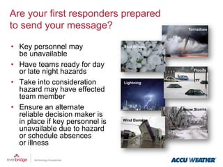 Are your first responders prepared
to send your message?                             Tornadoes



•  Key personnel may              Hail Storms

   be unavailable
•  Have teams ready for day
   or late night hazards                             Floods


•  Take into consideration        Lightning

   hazard may have effected
   team member
•  Ensure an alternate                          Snow Storms
   reliable decision maker is
   in place if key personnel is   Wind Damage

   unavailable due to hazard
   or schedule absences
   or illness
 