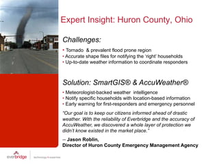 Expert Insight: Huron County, Ohio

Challenges:
•  Tornado & prevalent flood prone region
•  Accurate shape files for notifying the ‘right’ households
•  Up-to-date weather information to coordinate responders



Solution: SmartGIS® & AccuWeather®
•  Meteorologist-backed weather intelligence
•  Notify specific households with location-based information
•  Early warning for first-responders and emergency personnel
“Our goal is to keep our citizens informed ahead of drastic
weather. With the reliability of Everbridge and the accuracy of
AccuWeather, we discovered a whole layer of protection we
didn’t know existed in the market place.”
-- Jason Roblin,
Director of Huron County Emergency Management Agency
 