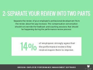 GROSUM- EMPLOYEE PERFORMANCE MANAGEMENT SOFTWARE
Separate the review of your employee’s professional development from
the review about her pay increase. The compensation conversation
should not override the feedback and coaching sessions that should
be happening during the performance review process.
2: SEPARATE YOUR REVIEW INTO TWO PARTS
of employees strongly agree that
the performance reviews they
receive inspire them to improve.14%
 