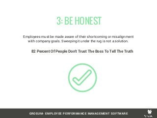 Employees must be made aware of their shortcoming or misalignment
with company goals. Sweeping it under the rug is not a solution.
 3: BE HONEST
GROSUM- EMPLOYEE PERFORMANCE MANAGEMENT SOFTWARE
82 Percent Of People Don't Trust The Boss To Tell The Truth
 