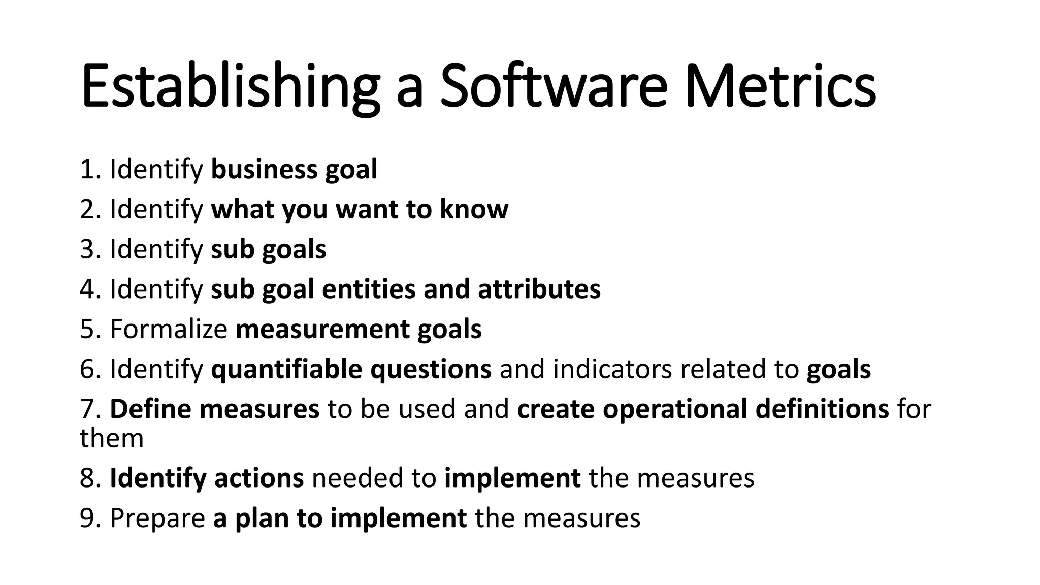 Establishing a Software Metrics
1. Identify business goal
2. Identify what you want to know
3. Identify sub goals
4. Identify sub goal entities and attributes
5. Formalize measurement goals
6. Identify quantifiable questions and indicators related to goals
7. Define measures to be used and create operational definitions for
them
8. Identify actions needed to implement the measures
9. Prepare a plan to implement the measures
 