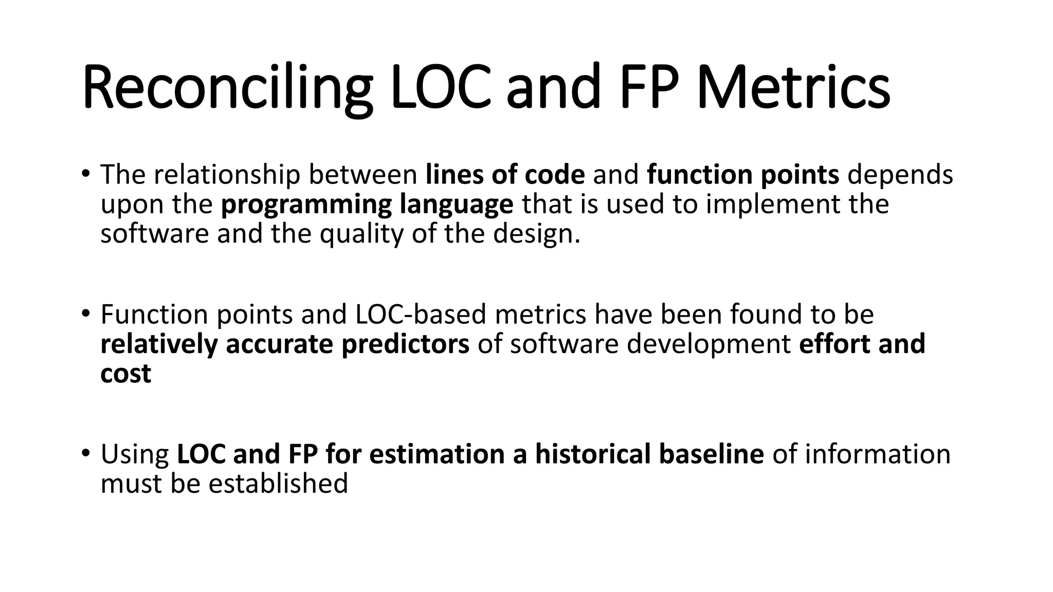 Reconciling LOC and FP Metrics
• The relationship between lines of code and function points depends
upon the programming language that is used to implement the
software and the quality of the design.
• Function points and LOC-based metrics have been found to be
relatively accurate predictors of software development effort and
cost
• Using LOC and FP for estimation a historical baseline of information
must be established
 