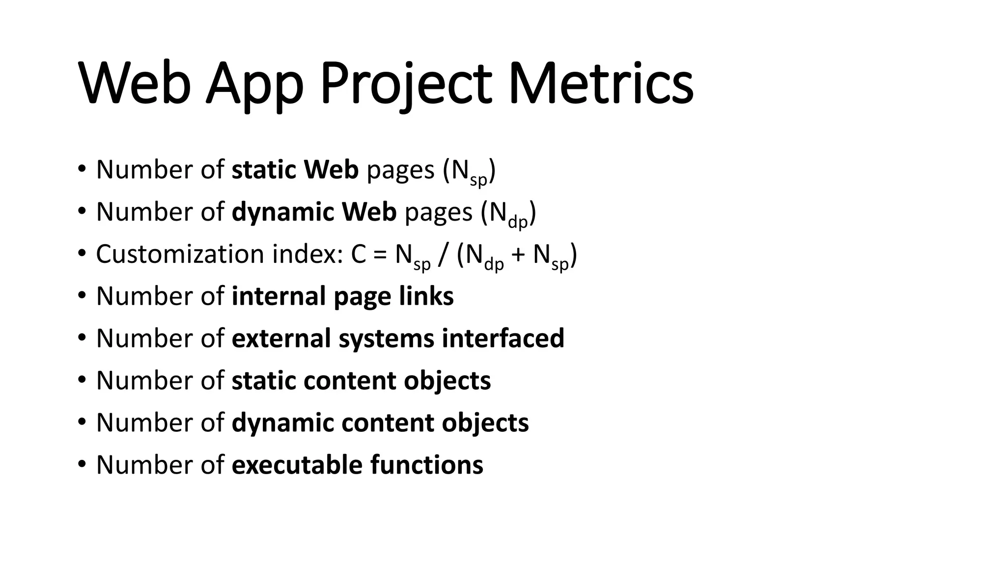 Web App Project Metrics
• Number of static Web pages (Nsp)
• Number of dynamic Web pages (Ndp)
• Customization index: C = Nsp / (Ndp + Nsp)
• Number of internal page links
• Number of external systems interfaced
• Number of static content objects
• Number of dynamic content objects
• Number of executable functions
 