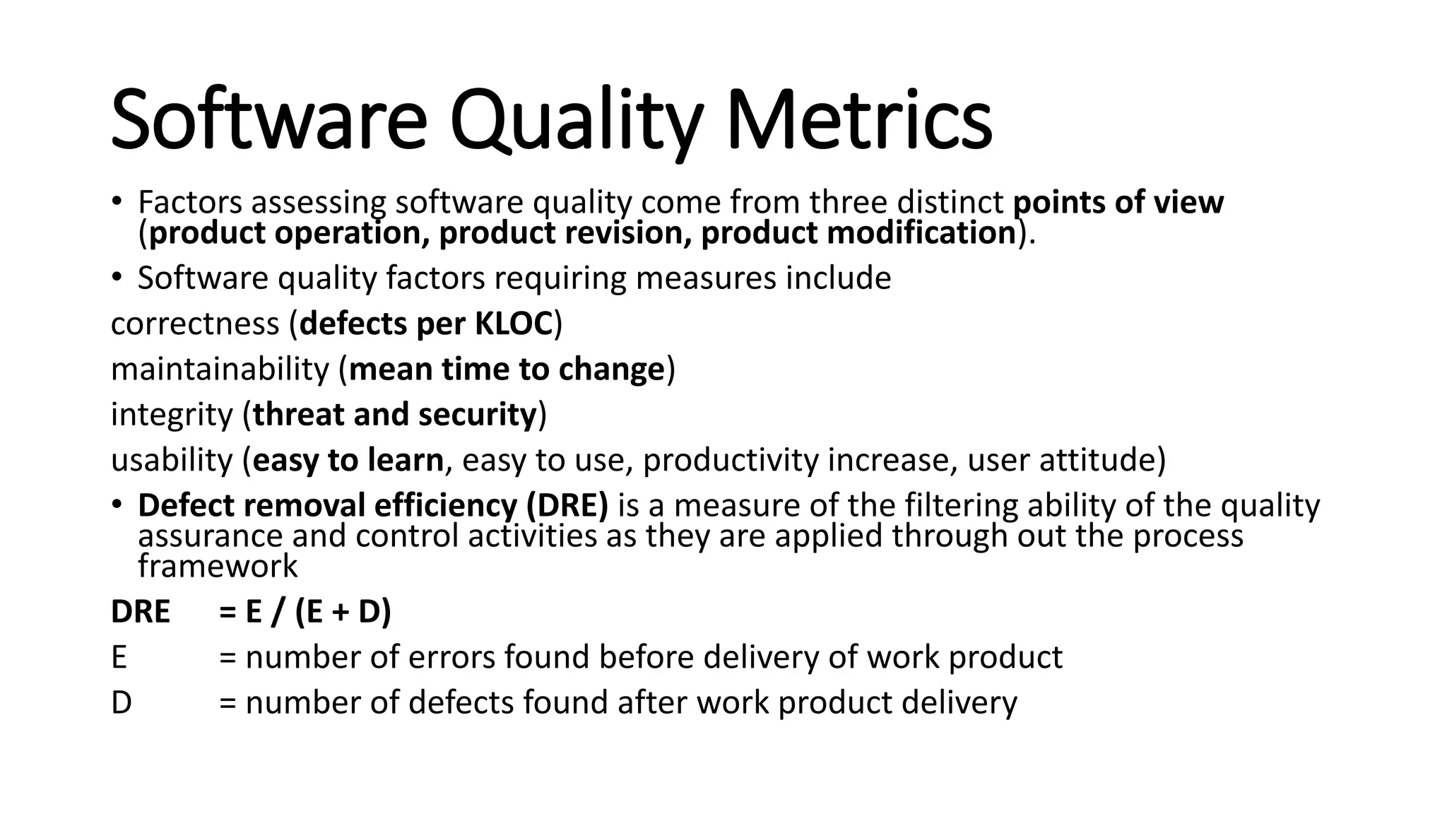 Software Quality Metrics
• Factors assessing software quality come from three distinct points of view
(product operation, product revision, product modification).
• Software quality factors requiring measures include
correctness (defects per KLOC)
maintainability (mean time to change)
integrity (threat and security)
usability (easy to learn, easy to use, productivity increase, user attitude)
• Defect removal efficiency (DRE) is a measure of the filtering ability of the quality
assurance and control activities as they are applied through out the process
framework
DRE = E / (E + D)
E = number of errors found before delivery of work product
D = number of defects found after work product delivery
 