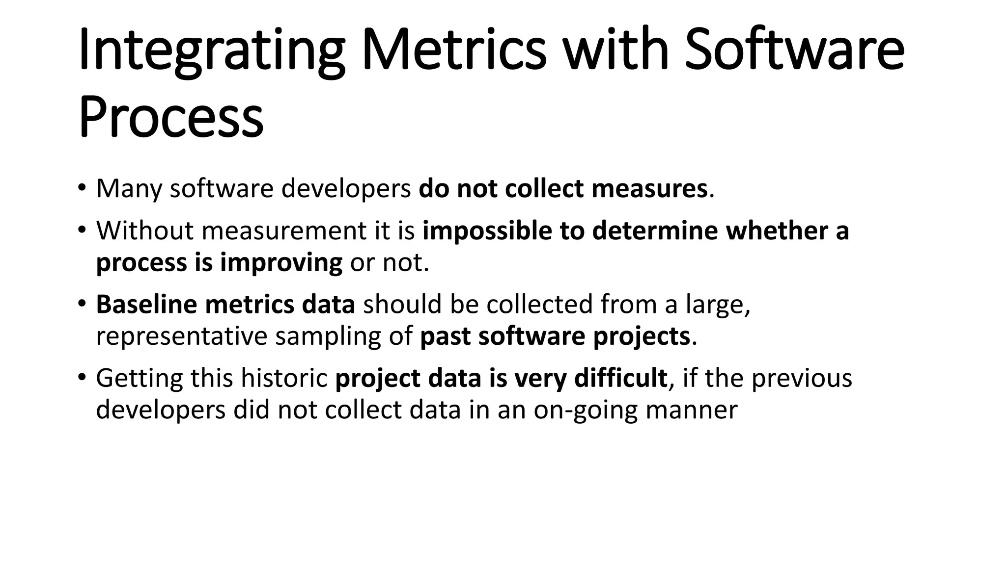 Integrating Metrics with Software
Process
• Many software developers do not collect measures.
• Without measurement it is impossible to determine whether a
process is improving or not.
• Baseline metrics data should be collected from a large,
representative sampling of past software projects.
• Getting this historic project data is very difficult, if the previous
developers did not collect data in an on-going manner
 