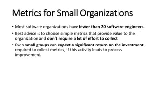 Metrics for Small Organizations
• Most software organizations have fewer than 20 software engineers.
• Best advice is to choose simple metrics that provide value to the
organization and don’t require a lot of effort to collect.
• Even small groups can expect a significant return on the investment
required to collect metrics, if this activity leads to process
improvement.
 