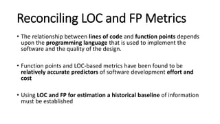 Reconciling LOC and FP Metrics
• The relationship between lines of code and function points depends
upon the programming language that is used to implement the
software and the quality of the design.
• Function points and LOC-based metrics have been found to be
relatively accurate predictors of software development effort and
cost
• Using LOC and FP for estimation a historical baseline of information
must be established
 