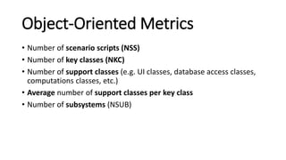 Object-Oriented Metrics
• Number of scenario scripts (NSS)
• Number of key classes (NKC)
• Number of support classes (e.g. UI classes, database access classes,
computations classes, etc.)
• Average number of support classes per key class
• Number of subsystems (NSUB)
 