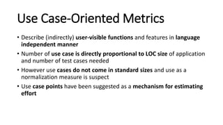 Use Case-Oriented Metrics
• Describe (indirectly) user-visible functions and features in language
independent manner
• Number of use case is directly proportional to LOC size of application
and number of test cases needed
• However use cases do not come in standard sizes and use as a
normalization measure is suspect
• Use case points have been suggested as a mechanism for estimating
effort
 