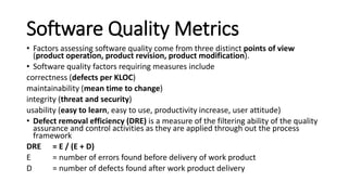 Software Quality Metrics
• Factors assessing software quality come from three distinct points of view
(product operation, product revision, product modification).
• Software quality factors requiring measures include
correctness (defects per KLOC)
maintainability (mean time to change)
integrity (threat and security)
usability (easy to learn, easy to use, productivity increase, user attitude)
• Defect removal efficiency (DRE) is a measure of the filtering ability of the quality
assurance and control activities as they are applied through out the process
framework
DRE = E / (E + D)
E = number of errors found before delivery of work product
D = number of defects found after work product delivery
 