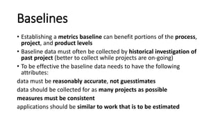 Baselines
• Establishing a metrics baseline can benefit portions of the process,
project, and product levels
• Baseline data must often be collected by historical investigation of
past project (better to collect while projects are on-going)
• To be effective the baseline data needs to have the following
attributes:
data must be reasonably accurate, not guesstimates
data should be collected for as many projects as possible
measures must be consistent
applications should be similar to work that is to be estimated
 