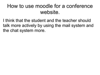 How to use moodle for a conference
              website.
I think that the student and the teacher should
talk more actively by using the mail system and
the chat system more.
 