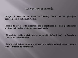 LOS CENTROS DE INTERÉS

•Surgen a partir de las ideas de Decroly, dentro de los principios
pedagógicos de la Escuela Activa.
• Tratan de favorecer la espontaneidad y creatividad del niño, posibilitando
su desarrollo global e interacción con el medio
• El carácter indiferenciado de la percepción infantil llevó
postular su método global.

a Decroly a

• Para él la globalización es una técnica de enseñanza que sirve para integrar
todo el proceso de aprendizaje.

 