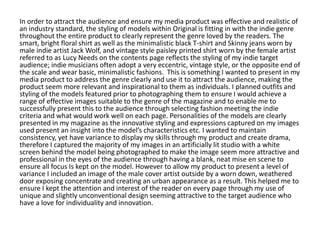 In order to attract the audience and ensure my media product was effective and realistic of
an industry standard, the styling of models within Original is fitting in with the indie genre
throughout the entire product to clearly represent the genre loved by the readers. The
smart, bright floral shirt as well as the minimalistic black T-shirt and Skinny jeans worn by
male indie artist Jack Wolf, and vintage style paisley printed shirt worn by the female artist
referred to as Lucy Needs on the contents page reflects the styling of my indie target
audience; indie musicians often adopt a very eccentric, vintage style, or the opposite end of
the scale and wear basic, minimalistic fashions. This is something I wanted to present in my
media product to address the genre clearly and use it to attract the audience, making the
product seem more relevant and inspirational to them as individuals. I planned outfits and
styling of the models featured prior to photographing them to ensure I would achieve a
range of effective images suitable to the genre of the magazine and to enable me to
successfully present this to the audience through selecting fashion meeting the indie
criteria and what would work well on each page. Personalities of the models are clearly
presented in my magazine as the innovative styling and expressions captured on my images
used present an insight into the model’s characteristics etc. I wanted to maintain
consistency, yet have variance to display my skills through my product and create drama,
therefore I captured the majority of my images in an artificially lit studio with a white
screen behind the model being photographed to make the image seem more attractive and
professional in the eyes of the audience through having a blank, neat mise en scene to
ensure all focus Is kept on the model. However to allow my product to present a level of
variance I included an image of the male cover artist outside by a worn down, weathered
door exposing concentrate and creating an urban appearance as a result. This helped me to
ensure I kept the attention and interest of the reader on every page through my use of
unique and slightly unconventional design seeming attractive to the target audience who
have a love for individuality and innovation.
 