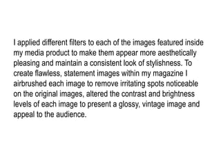 I applied different filters to each of the images featured inside
my media product to make them appear more aesthetically
pleasing and maintain a consistent look of stylishness. To
create flawless, statement images within my magazine I
airbrushed each image to remove irritating spots noticeable
on the original images, altered the contrast and brightness
levels of each image to present a glossy, vintage image and
appeal to the audience.
 