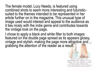 The female model, Lucy Needs, is featured using
combined shots to seem more interesting and futuristic-
suited to the themes intended to be represented in her
article further on in the magazine. This unusual type of
image used would interest and appeal to the audience as
it ties nicely with the indie genre and contributes towards
the vintage look on the page.
I chose to apply a black and white filter to both images
featured on the double page spread as tis appears glossy,
vintage and stylish- making the page more attractive and
grabbing the attention of the reader as a result.
 