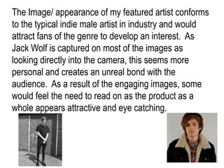 The Image/ appearance of my featured artist conforms
to the typical indie male artist in industry and would
attract fans of the genre to develop an interest. As
Jack Wolf is captured on most of the images as
looking directly into the camera, this seems more
personal and creates an unreal bond with the
audience. As a result of the engaging images, some
would feel the need to read on as the product as a
whole appears attractive and eye catching.
 