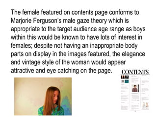 The female featured on contents page conforms to
Marjorie Ferguson’s male gaze theory which is
appropriate to the target audience age range as boys
within this would be known to have lots of interest in
females; despite not having an inappropriate body
parts on display in the images featured, the elegance
and vintage style of the woman would appear
attractive and eye catching on the page.
 