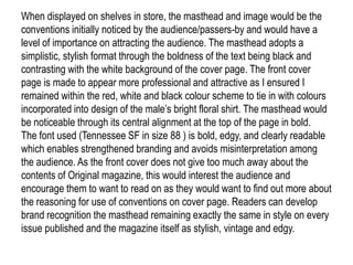 When displayed on shelves in store, the masthead and image would be the
conventions initially noticed by the audience/passers-by and would have a
level of importance on attracting the audience. The masthead adopts a
simplistic, stylish format through the boldness of the text being black and
contrasting with the white background of the cover page. The front cover
page is made to appear more professional and attractive as I ensured I
remained within the red, white and black colour scheme to tie in with colours
incorporated into design of the male’s bright floral shirt. The masthead would
be noticeable through its central alignment at the top of the page in bold.
The font used (Tennessee SF in size 88 ) is bold, edgy, and clearly readable
which enables strengthened branding and avoids misinterpretation among
the audience. As the front cover does not give too much away about the
contents of Original magazine, this would interest the audience and
encourage them to want to read on as they would want to find out more about
the reasoning for use of conventions on cover page. Readers can develop
brand recognition the masthead remaining exactly the same in style on every
issue published and the magazine itself as stylish, vintage and edgy.
 