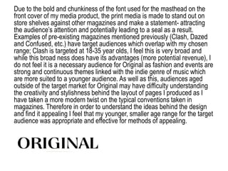 Due to the bold and chunkiness of the font used for the masthead on the
front cover of my media product, the print media is made to stand out on
store shelves against other magazines and make a statement- attracting
the audience’s attention and potentially leading to a seal as a result.
Examples of pre-existing magazines mentioned previously (Clash, Dazed
and Confused, etc.) have target audiences which overlap with my chosen
range; Clash is targeted at 18-35 year olds, I feel this is very broad and
while this broad ness does have its advantages (more potential revenue), I
do not feel it is a necessary audience for Original as fashion and events are
strong and continuous themes linked with the indie genre of music which
are more suited to a younger audience. As well as this, audiences aged
outside of the target market for Original may have difficulty understanding
the creativity and stylishness behind the layout of pages I produced as I
have taken a more modern twist on the typical conventions taken in
magazines. Therefore in order to understand the ideas behind the design
and find it appealing I feel that my younger, smaller age range for the target
audience was appropriate and effective for methods of appealing.
 