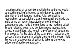 I used a series of conventions which the audience would
be used to seeing/ attracted to in industry to gain the
attention of the intended market. After conducting
research on successful pre-existing magazines inside the
indie genre of music, I adapted some of the used
conventions and made them unique to my media product
through altering cover and contents page layouts, font
styles, image filters, etc. to gain a professional appearing
final product. As the style of the examples I looked at are
successful and popular products among indie lovers, I felt
this was an appropriate direction to take as there was
evidence of audience attraction.
 
