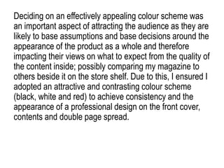 Deciding on an effectively appealing colour scheme was
an important aspect of attracting the audience as they are
likely to base assumptions and base decisions around the
appearance of the product as a whole and therefore
impacting their views on what to expect from the quality of
the content inside; possibly comparing my magazine to
others beside it on the store shelf. Due to this, I ensured I
adopted an attractive and contrasting colour scheme
(black, white and red) to achieve consistency and the
appearance of a professional design on the front cover,
contents and double page spread.
 