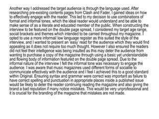 Another way I addressed the target audience is through the language used. After
researching pre-existing contents pages from Clash and Fader, I gained ideas on how
to effectively engage with the reader. This led to my decision to use combinations of
formal and informal tones, which the ideal reader would understand and be able to
make sense of as a literate and educated member of the public. When constructing the
interview to be featured on the double page spread, I considered my target age range,
social brackets and themes which intended to be carried throughout my magazine. I
opted to use a more informal/ low language register as this suited the style of the
interview, and I wanted to present an ‘easy’ read for the audience which they would find
appealing as it does not require too much thought. However I also ensured the readers
did not feel their intelligence was being insulted as this may deter the audience from
wanting to purchase a copy of the magazine through using a basic yet understandable
and flowing body of information featured on the double page spread. Due to the
informal nature of the interview I felt the informal tone was necessary to engage the
audience. I was aware that music magazines used different forms of socialite to
communicate effectively with the audience and I feel I achieved this to a good standard
within Original. Ensuring syntax and grammar were correct was important as failure to
have correct spelling and punctuation in appropriate places inside a published issue
would be likely to deter the reader continuing reading the magazine and also giving the
brand a bad reputation if many notice mistakes. This would be very unprofessional and
it is crucial for the branding of the magazine that mistakes are not made.
 