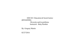 EDU363: Education & Social Justice
(BYE605DS)
Diversity and its problems
Instructor: Betty Rember
By: Gregory Martin
02/27/2016
 