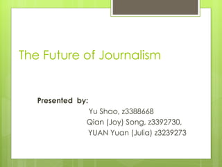 The Future of Journalism P resented  by:  Yu Shao, z3388668   Qian (Joy) Song, z3392730,  YUAN Yuan (Julia)  z3239273 