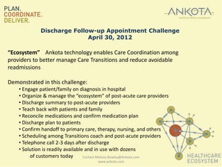 Discharge Follow-up Appointment Challenge
                            April 30, 2012

“Ecosystem” Ankota technology enables Care Coordination among
providers to better manage Care Transitions and reduce avoidable
readmissions

Demonstrated in this challenge:
    • Engage patient/family on diagnosis in hospital
    • Organize & manage the “ecosystem” of post-acute care providers
    • Discharge summary to post-acute providers
    • Teach back with patients and family
    • Reconcile medications and confirm medication plan
    • Discharge plan to patients
    • Confirm handoff to primary care, therapy, nursing, and others
    • Scheduling among Transitions coach and post-acute providers
    • Telephone call 2-3 days after discharge
    • Solution is readily available and in use with dozens
          of customers today       Contact Melissa.Rowley@Ankota.com
                                     www.ankota.com
 