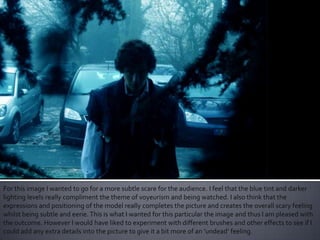 For this image I wanted to go for a more subtle scare for the audience. I feel that the blue tint and darker
lighting levels really compliment the theme of voyeurism and being watched. I also think that the
expressions and positioning of the model really completes the picture and creates the overall scary feeling
whilst being subtle and eerie.This is what I wanted for this particular the image and thus I am pleased with
the outcome. However I would have liked to experiment with different brushes and other effects to see if I
could add any extra details into the picture to give it a bit more of an ‘undead’ feeling.
 