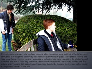 This picture was intended to be used as a poster or advertisement of some sort for the Zombified energy
drink. I feel that this photo was not my best work and even though it gives a sense of eerie feelings and
has a scary theme, I feel it is not scary enough and is also too bright and contradicts the whole theme of
‘darkness’ and ‘evil’ in a bad way.Therefore I feel I did not achieve what I particularly wanted with this
picture, and if I were to do it again, I would have made it darker by changing the levels as well as possibly
adding tints to create a scarier look.
 