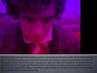 This picture was intended to be used as a poster or advertisement of some sort for the Zombified energy
drink. I feel that this photo was not my best work and even though it gives a sense of eerie feelings and
has a scary theme, I feel it is not scary enough and is also too bright and contradicts the whole theme of
‘darkness’ and ‘evil’ in a bad way.Therefore I feel I did not achieve what I particularly wanted with this
picture, and if I were to do it again, I would have made it darker by changing the levels as well as possibly
adding darker tints to create a scarier look.
 