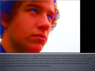For this photo I wanted to create an image that was very abstract and quite serious to be catchy. By
changing the hue and saturation I created a contrasting tone between the models facial expressions and
the background. I feel this photo turned out half as well as I expected, I did like the abstractness of the
model, however I feel this image could have been better by possibly adding a darker background and
experimenting with different colours for the models face.
 