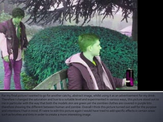 For my final picture I wanted to go for another catchy, abstract image, whilst using it as an advertisement for my drink.
Therefore I changed the saturation and hue to a suitable level and experimented in various ways, this picture stood out to
me in particular with the way that both the models skin are green yet the zombies clothes are covered in purple bits
therefore showing the different between human and zombie. Overall I think this picture turned out well for the purpose
and intentions I had in mind. If I were to edit this picture again I would have tried to add specific effects in certain areas
such as brushes and tints in order to create a more interesting image.
 