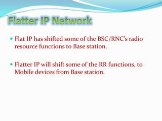 Flat IP has shifted some of the BSC/RNC’s radio
resource functions to Base station.
 Flatter IP will shift some of the RR functions, to
Mobile devices from Base station.

 