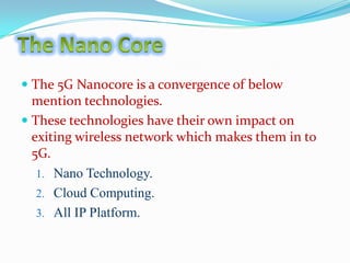  The 5G Nan0core is a convergence of below
mention technologies.
 These technologies have their own impact on
exiting wireless network which makes them in to

5G.
1. Nano Technology.
2. Cloud Computing.

3. All IP Platform.

 