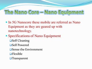  In 5G Nanocore these mobile are referred as Nano
Equipment as they are geared up with
nanotechnology.
 Specifications of Nano Equipment
 Self Cleaning
 Self Powered
 Sense the Environment
 Flexible
 Transparent

 