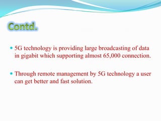  5G technology is providing large broadcasting of data
in gigabit which supporting almost 65,000 connection.
 Through remote management by 5G technology a user
can get better and fast solution.

 